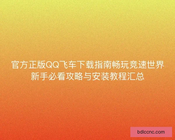 官方正版QQ飞车下载指南畅玩竞速世界新手必看攻略与安装教程汇总