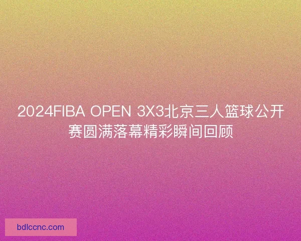 2024FIBA OPEN 3X3北京三人篮球公开赛圆满落幕精彩瞬间回顾