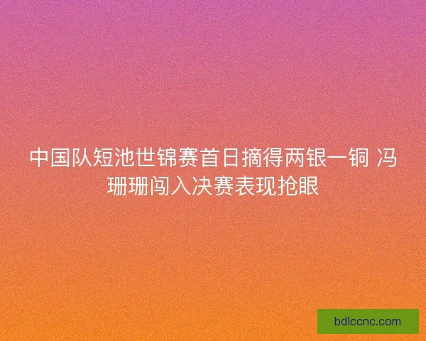 中国队短池世锦赛首日摘得两银一铜 冯珊珊闯入决赛表现抢眼