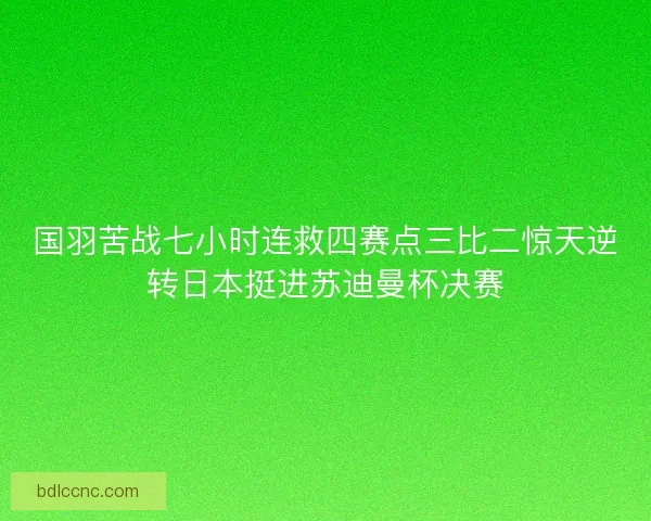 国羽苦战七小时连救四赛点三比二惊天逆转日本挺进苏迪曼杯决赛