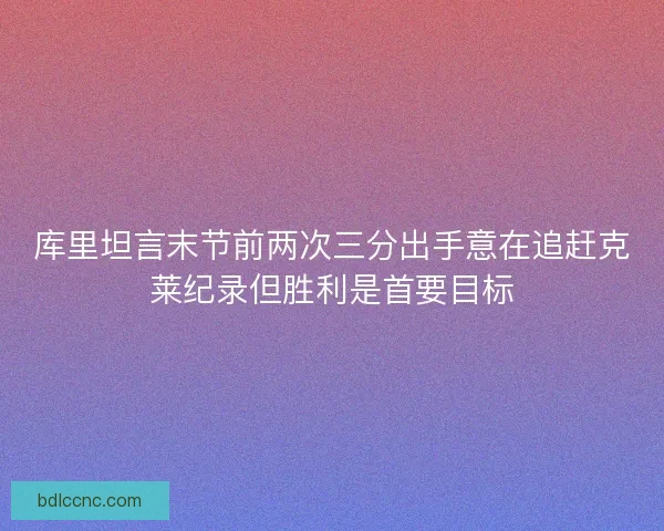 库里坦言末节前两次三分出手意在追赶克莱纪录但胜利是首要目标