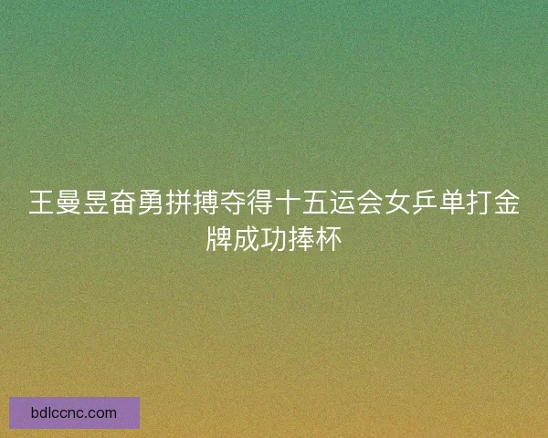 王曼昱奋勇拼搏夺得十五运会女乒单打金牌成功捧杯