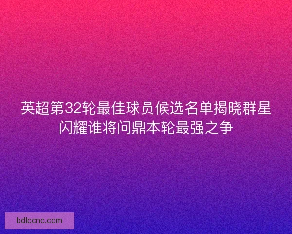 英超第32轮最佳球员候选名单揭晓群星闪耀谁将问鼎本轮最强之争