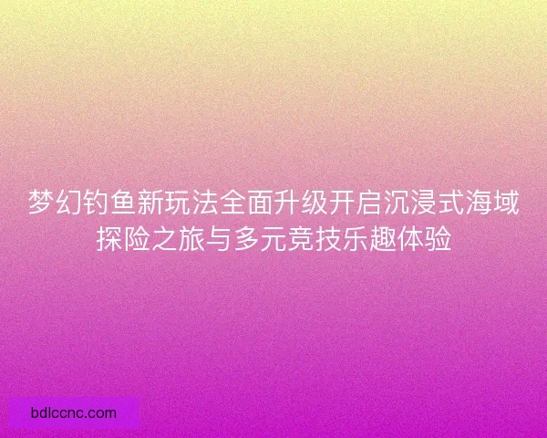 梦幻钓鱼新玩法全面升级开启沉浸式海域探险之旅与多元竞技乐趣体验