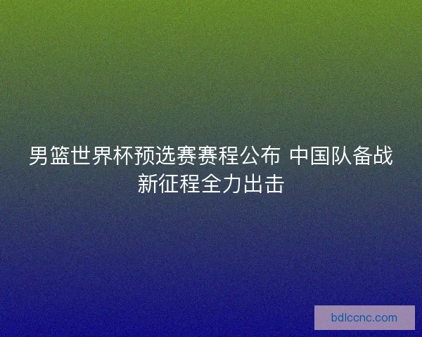 男篮世界杯预选赛赛程公布 中国队备战新征程全力出击