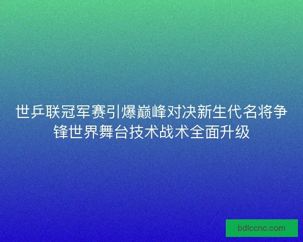 世乒联冠军赛引爆巅峰对决新生代名将争锋世界舞台技术战术全面升级