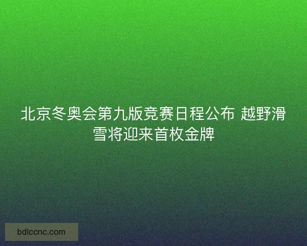 北京冬奥会第九版竞赛日程公布 越野滑雪将迎来首枚金牌