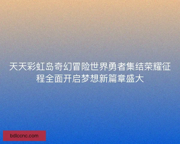 天天彩虹岛奇幻冒险世界勇者集结荣耀征程全面开启梦想新篇章盛大