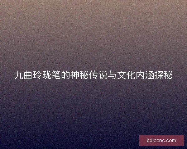 九曲玲珑笔的神秘传说与文化内涵探秘