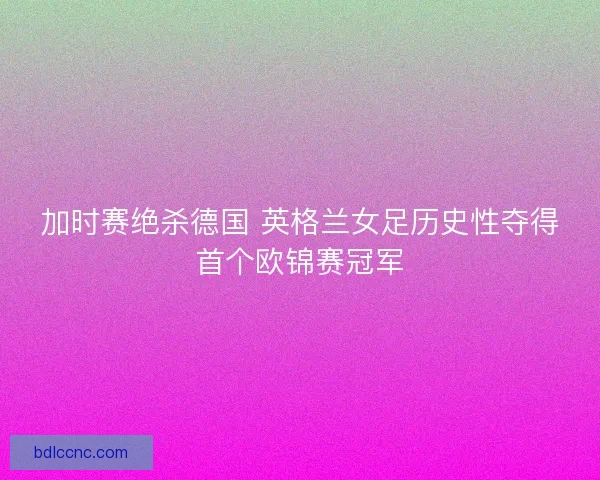 加时赛绝杀德国 英格兰女足历史性夺得首个欧锦赛冠军