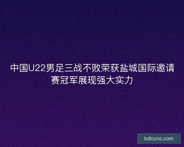 中国U22男足三战不败荣获盐城国际邀请赛冠军展现强大实力