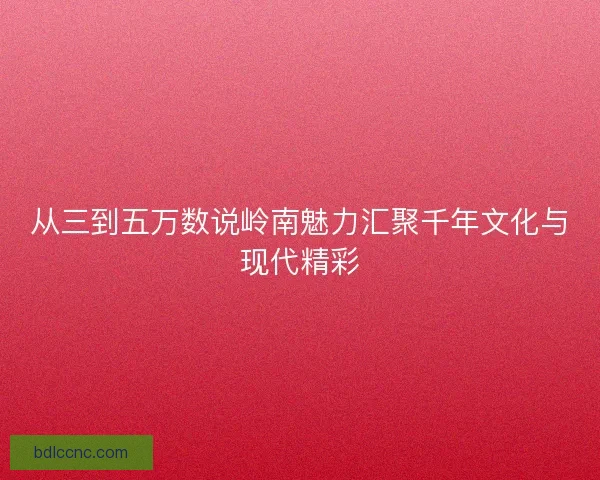 从三到五万数说岭南魅力汇聚千年文化与现代精彩