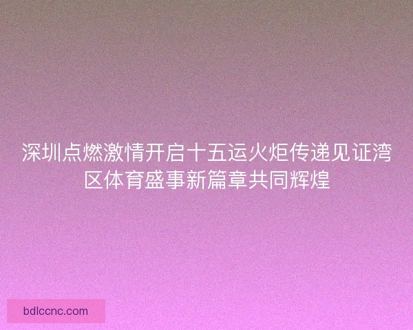 深圳点燃激情开启十五运火炬传递见证湾区体育盛事新篇章共同辉煌