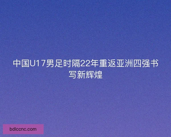 中国U17男足时隔22年重返亚洲四强书写新辉煌
