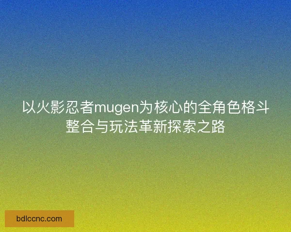 以火影忍者mugen为核心的全角色格斗整合与玩法革新探索之路