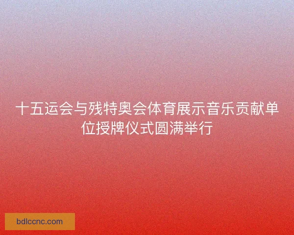 十五运会与残特奥会体育展示音乐贡献单位授牌仪式圆满举行